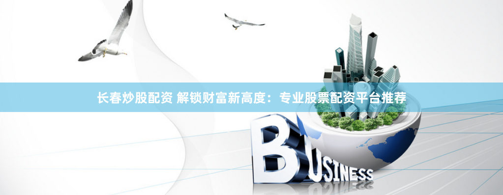长春炒股配资 解锁财富新高度：专业股票配资平台推荐
