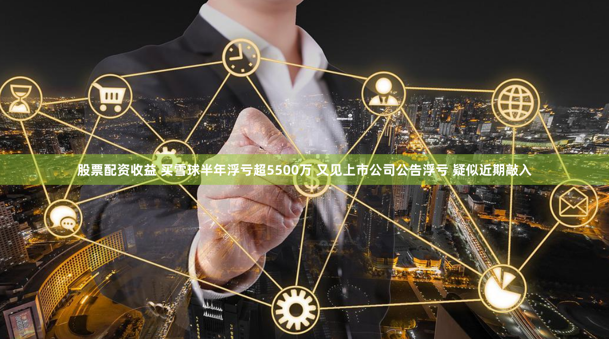 股票配资收益 买雪球半年浮亏超5500万 又见上市公司公告浮亏 疑似近期敲入