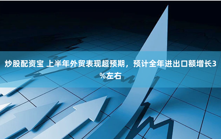炒股配资宝 上半年外贸表现超预期,预计全年进出口额增长3%左右