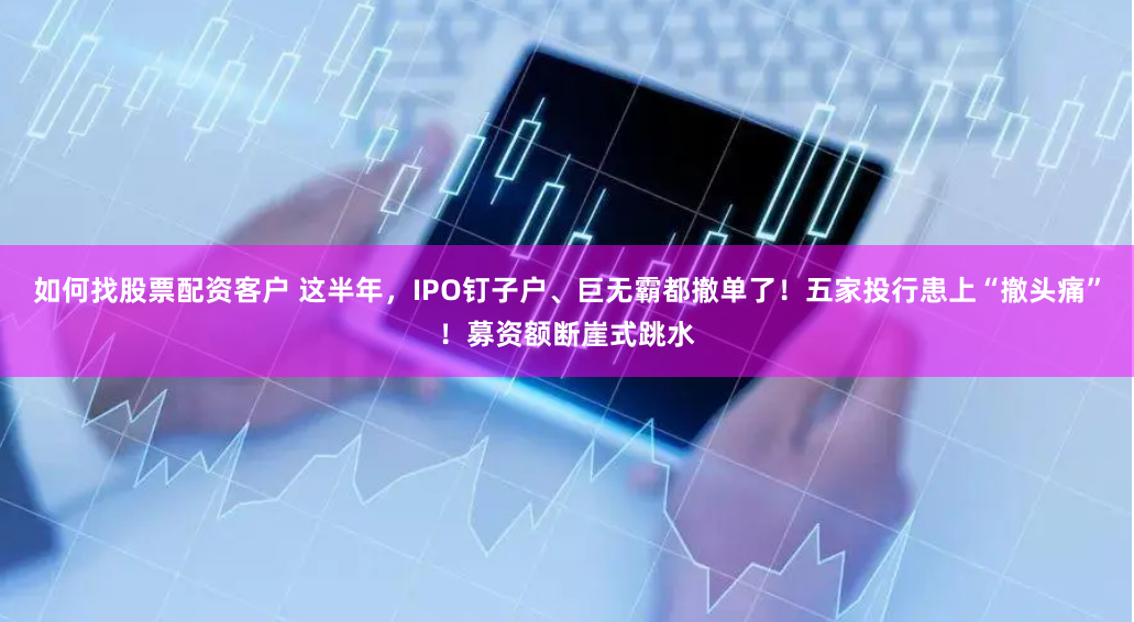 如何找股票配资客户 这半年，IPO钉子户、巨无霸都撤单了！五家投行患上“撤头痛”！募资额断崖式跳水