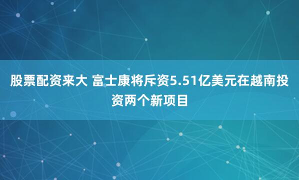 股票配资来大 富士康将斥资5.51亿美元在越南投资两个新项目