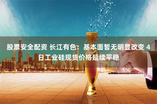 股票安全配资 长江有色：基本面暂无明显改变 4日工业硅现货价格延续平稳
