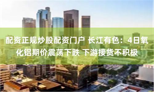 配资正规炒股配资门户 长江有色:4日氧化铝期价震荡下跌 下游接货不积极