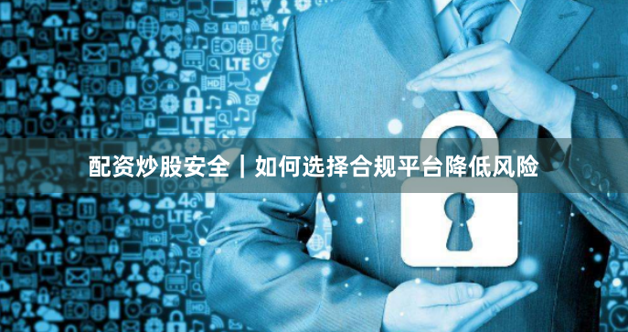配资炒股安全｜如何选择合规平台降低风险